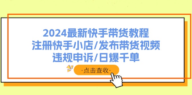 （11938期）2024最新快手带货教程：注册快手小店/发布带货视频/违规申诉/日爆千单-轻创淘金网
