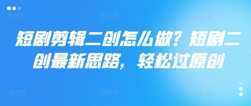 短剧剪辑二创怎么做？短剧二创最新思路，轻松过原创-轻创淘金网