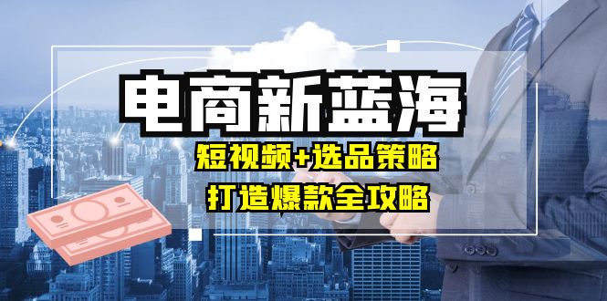 商家必看电商新蓝海：短视频+选品策略，打造爆款全攻略，月入10w+-轻创淘金网
